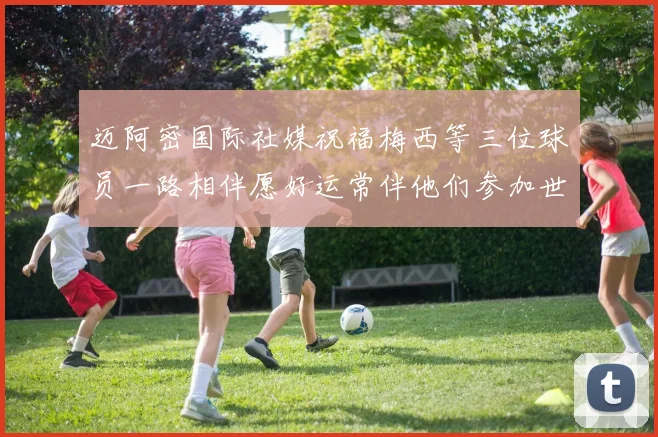 迈阿密国际社媒祝福梅西等三位球员一路相伴愿好运常伴他们参加世界杯