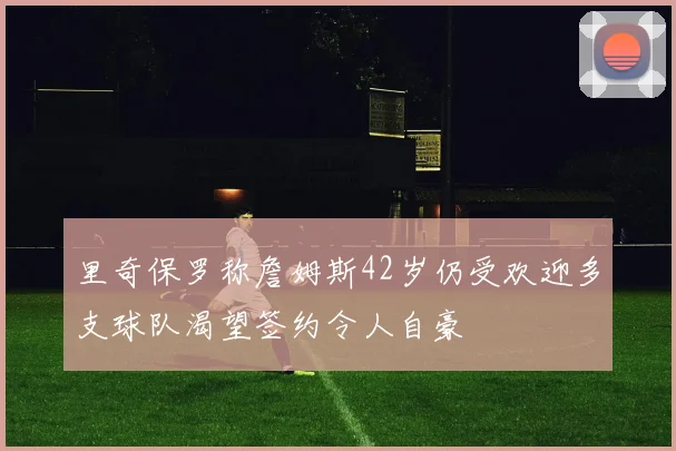 里奇保罗称詹姆斯42岁仍受欢迎多支球队渴望签约令人自豪