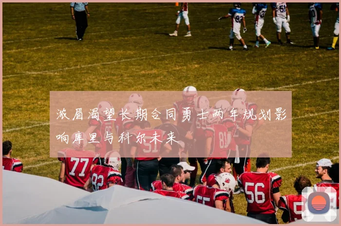 浓眉渴望长期合同勇士两年规划影响库里与科尔未来