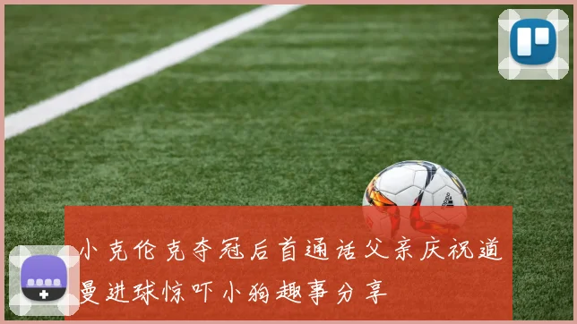 小克伦克夺冠后首通话父亲庆祝道曼进球惊吓小狗趣事分享