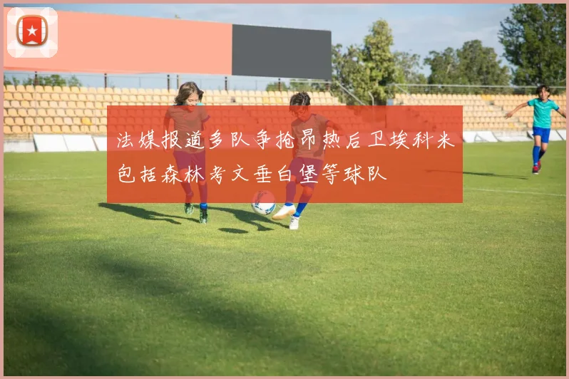 法媒报道多队争抢昂热后卫埃科米包括森林考文垂白堡等球队