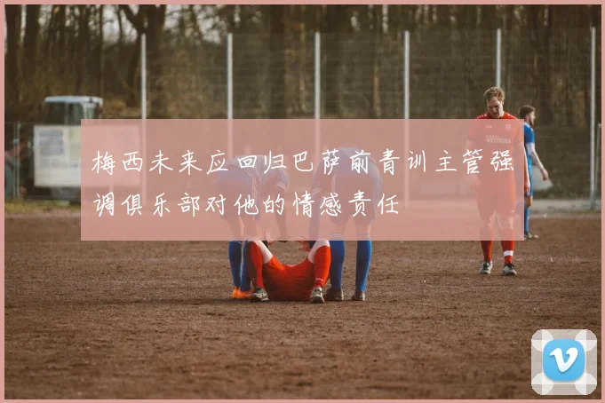 梅西未来应回归巴萨前青训主管强调俱乐部对他的情感责任