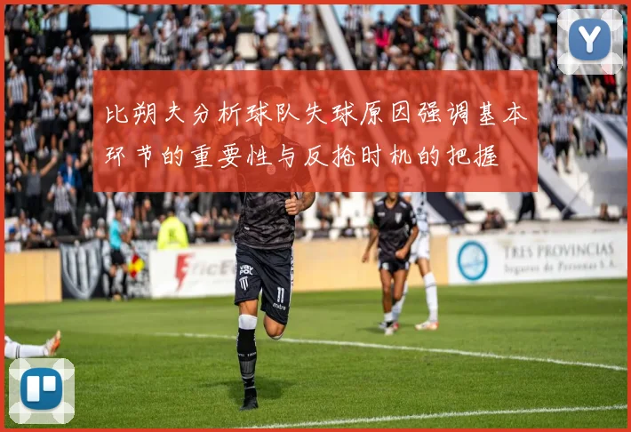 比朔夫分析球队失球原因强调基本环节的重要性与反抢时机的把握