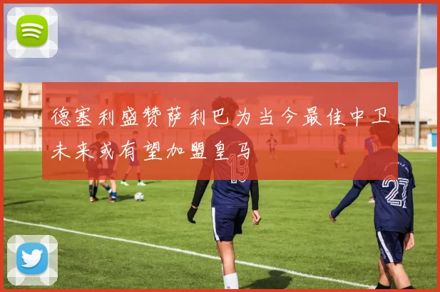 德塞利盛赞萨利巴为当今最佳中卫未来或有望加盟皇马