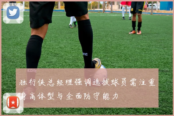 独行侠总经理强调选拔球员需注重身高体型与全面防守能力