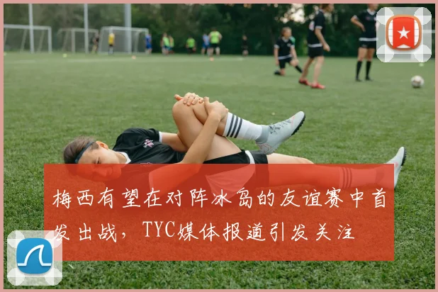 梅西有望在对阵冰岛的友谊赛中首发出战，TYC媒体报道引发关注