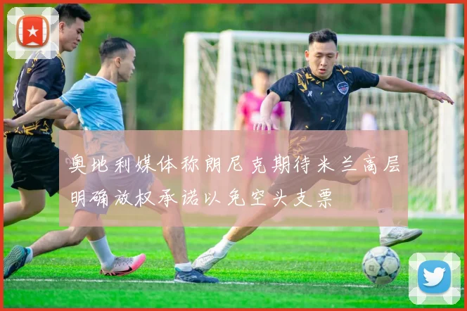奥地利媒体称朗尼克期待米兰高层明确放权承诺以免空头支票