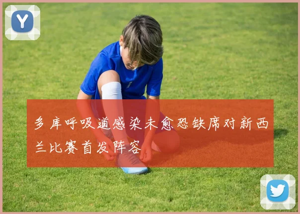 多库呼吸道感染未愈恐缺席对新西兰比赛首发阵容