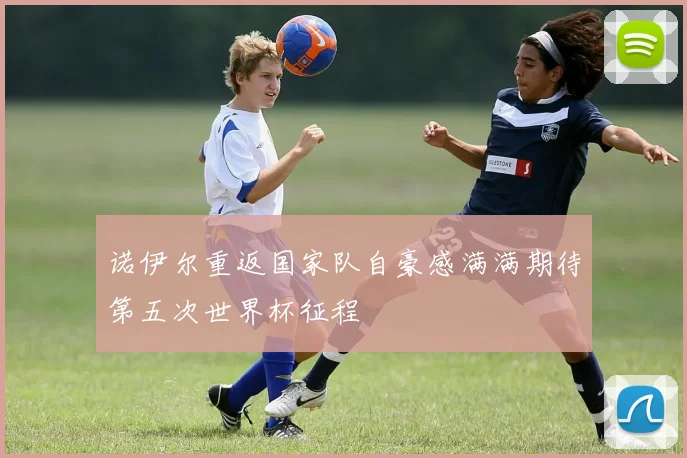 诺伊尔重返国家队自豪感满满期待第五次世界杯征程