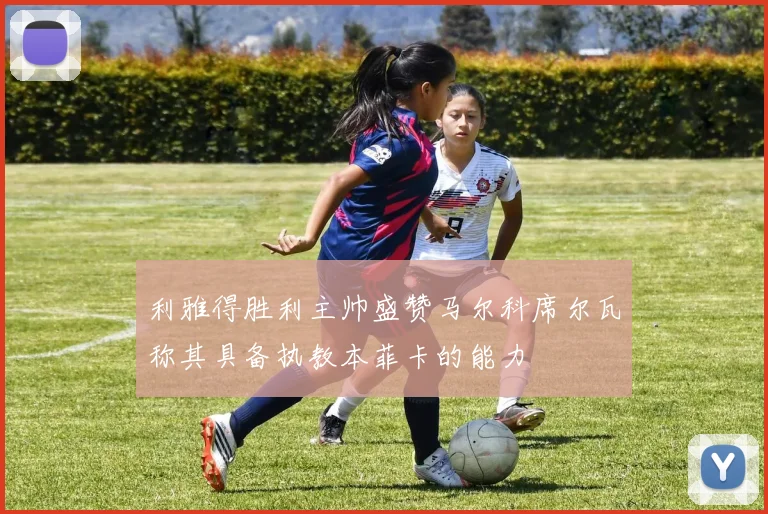 利雅得胜利主帅盛赞马尔科席尔瓦称其具备执教本菲卡的能力