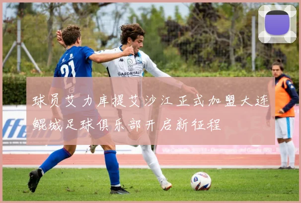 球员艾力库提艾沙江正式加盟大连鲲城足球俱乐部开启新征程