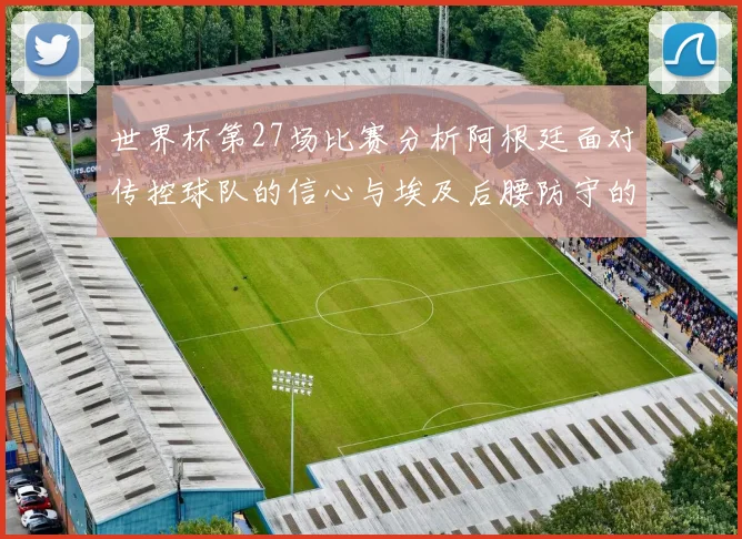 世界杯第27场比赛分析阿根廷面对传控球队的信心与埃及后腰防守的隐患
