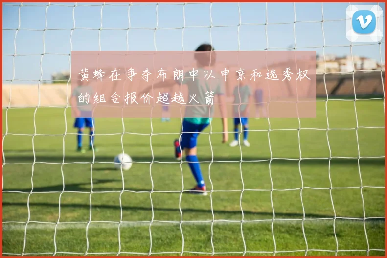 黄蜂在争夺布朗中以申京和选秀权的组合报价超越火箭