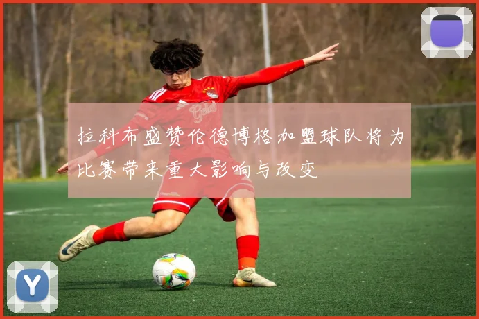 拉科布盛赞伦德博格加盟球队将为比赛带来重大影响与改变