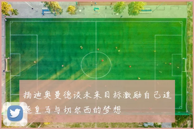 扬迪奥曼德谈未来目标激励自己追逐皇马与切尔西的梦想