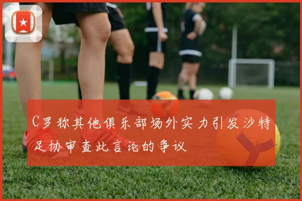 C罗称其他俱乐部场外实力引发沙特足协审查此言论的争议