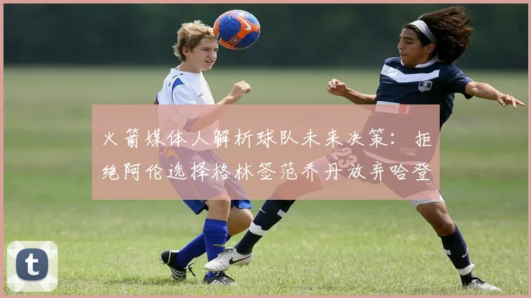 火箭媒体人解析球队未来决策：拒绝阿伦选择格林签范乔丹放弃哈登