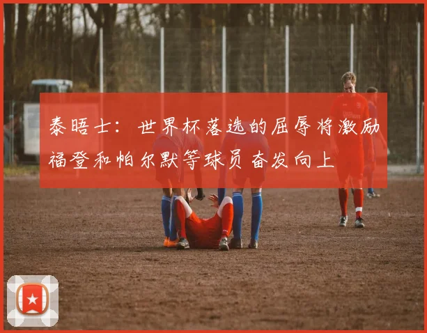 泰晤士：世界杯落选的屈辱将激励福登和帕尔默等球员奋发向上